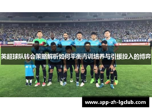 英超球队转会策略解析如何平衡青训培养与引援投入的博弈 英超球队转会策略解析如何平衡青训培养与引援投入的博弈