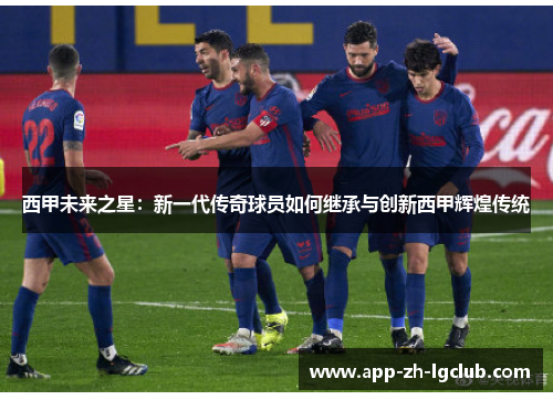 西甲未来之星:新一代传奇球员如何继承与创新西甲辉煌传统 西甲未来之星:新一代传奇球员如何继承与创新西甲辉煌传统