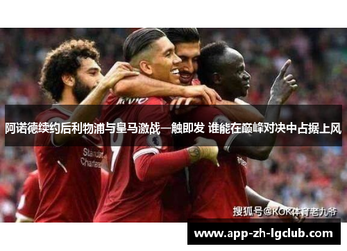 阿诺德续约后利物浦与皇马激战一触即发 谁能在巅峰对决中占据上风 阿诺德续约后利物浦与皇马激战一触即发 谁能在巅峰对决中占据上风