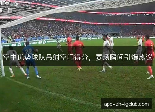 空中优势球队吊射空门得分，赛场瞬间引爆热议
