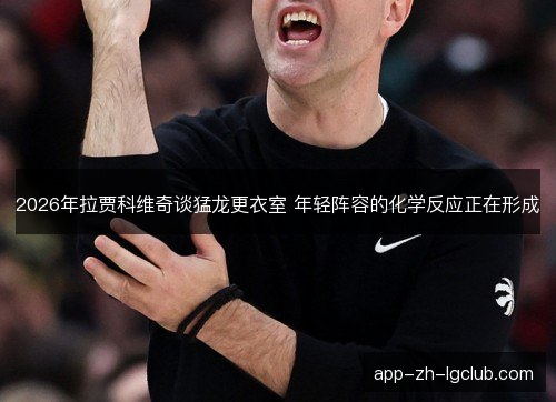 2026年拉贾科维奇谈猛龙更衣室 年轻阵容的化学反应正在形成
